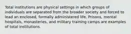 Total institutions are physical settings in which groups of individuals are separated from the broader society and forced to lead an enclosed, formally administered life. Prisons, mental hospitals, monasteries, and military training camps are examples of total institutions.