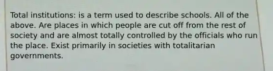 Total institutions: is a term used to describe schools. All of the above. Are places in which people are cut off from the rest of society and are almost totally controlled by the officials who run the place. Exist primarily in societies with totalitarian governments.