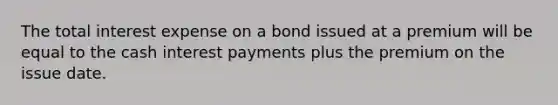 The total interest expense on a bond issued at a premium will be equal to the cash interest payments plus the premium on the issue date.