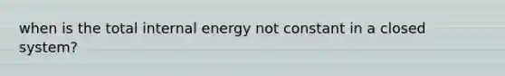 when is the total internal energy not constant in a closed system?