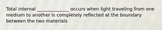 Total internal ______________ occurs when light traveling from one medium to another is completely reflected at the boundary between the two materials