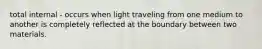 total internal - occurs when light traveling from one medium to another is completely reflected at the boundary between two materials.