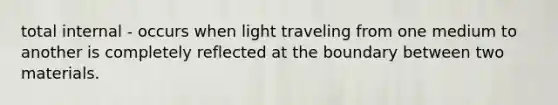 total internal - occurs when light traveling from one medium to another is completely reflected at the boundary between two materials.