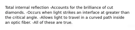 Total internal reflection -Accounts for the brilliance of cut diamonds. -Occurs when light strikes an interface at greater than the critical angle. -Allows light to travel in a curved path inside an optic fiber. -All of these are true.