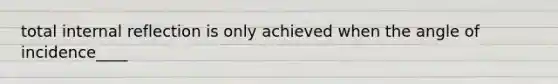 total internal reflection is only achieved when the angle of incidence____