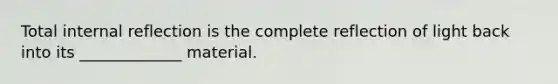 Total internal reflection is the complete reflection of light back into its _____________ material.