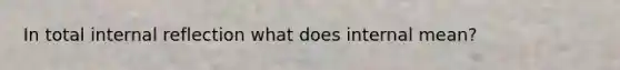 In total internal reflection what does internal mean?