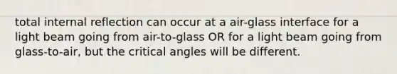 total internal reflection can occur at a air-glass interface for a light beam going from air-to-glass OR for a light beam going from glass-to-air, but the critical angles will be different.