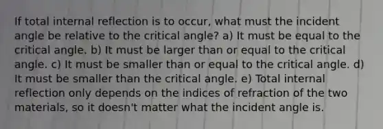 If total internal reflection is to occur, what must the incident angle be relative to the critical angle? a) It must be equal to the critical angle. b) It must be larger than or equal to the critical angle. c) It must be smaller than or equal to the critical angle. d) It must be smaller than the critical angle. e) Total internal reflection only depends on the indices of refraction of the two materials, so it doesn't matter what the incident angle is.