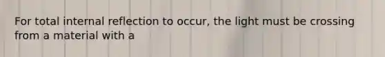 For total internal reflection to occur, the light must be crossing from a material with a