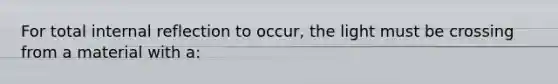 For total internal reflection to occur, the light must be crossing from a material with a: