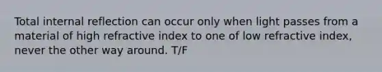 Total internal reflection can occur only when light passes from a material of high refractive index to one of low refractive index, never the other way around. T/F