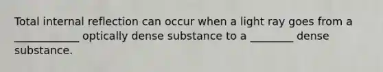 Total internal reflection can occur when a light ray goes from a ____________ optically dense substance to a ________ dense substance.