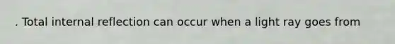 . Total internal reflection can occur when a light ray goes from