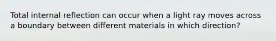 Total internal reflection can occur when a light ray moves across a boundary between different materials in which direction?