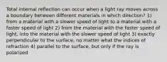 Total internal reflection can occur when a light ray moves across a boundary between different materials in which direction? 1) from a material with a slower speed of light to a material with a faster speed of light 2) from the material with the faster speed of light, into the material with the slower speed of light 3) exactly perpendicular to the surface, no matter what the indices of refraction 4) parallel to the surface, but only if the ray is polarized