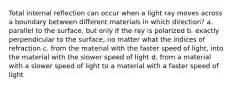 Total internal reflection can occur when a light ray moves across a boundary between different materials in which direction? a. parallel to the surface, but only if the ray is polarized b. exactly perpendicular to the surface, no matter what the indices of refraction c. from the material with the faster speed of light, into the material with the slower speed of light d. from a material with a slower speed of light to a material with a faster speed of light