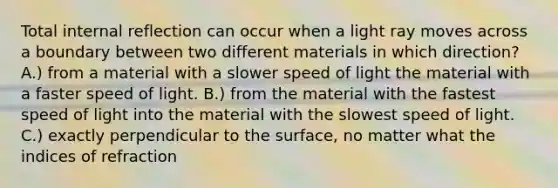 Total internal reflection can occur when a light ray moves across a boundary between two different materials in which direction? A.) from a material with a slower speed of light the material with a faster speed of light. B.) from the material with the fastest speed of light into the material with the slowest speed of light. C.) exactly perpendicular to the surface, no matter what the indices of refraction