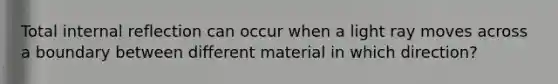 Total internal reflection can occur when a light ray moves across a boundary between different material in which direction?