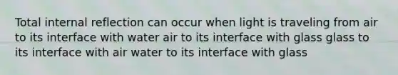 Total internal reflection can occur when light is traveling from air to its interface with water air to its interface with glass glass to its interface with air water to its interface with glass