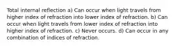 Total internal reflection a) Can occur when light travels from higher index of refraction into lower index of refraction. b) Can occur when light travels from lower index of refraction into higher index of refraction. c) Never occurs. d) Can occur in any combination of indices of refraction.