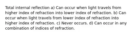 Total internal reflection a) Can occur when light travels from higher index of refraction into lower index of refraction. b) Can occur when light travels from lower index of refraction into higher index of refraction. c) Never occurs. d) Can occur in any combination of indices of refraction.