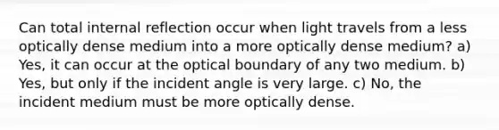 Can total internal reflection occur when light travels from a less optically dense medium into a more optically dense medium? a) Yes, it can occur at the optical boundary of any two medium. b) Yes, but only if the incident angle is very large. c) No, the incident medium must be more optically dense.