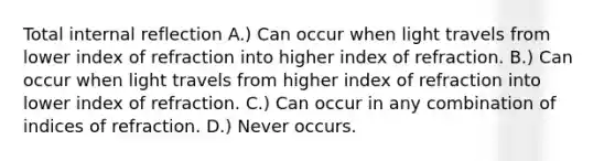 Total internal reflection A.) Can occur when light travels from lower index of refraction into higher index of refraction. B.) Can occur when light travels from higher index of refraction into lower index of refraction. C.) Can occur in any combination of indices of refraction. D.) Never occurs.