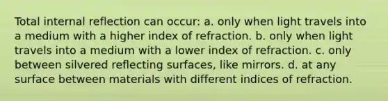 Total internal reflection can occur: a. only when light travels into a medium with a higher index of refraction. b. only when light travels into a medium with a lower index of refraction. c. only between silvered reflecting surfaces, like mirrors. d. at any surface between materials with different indices of refraction.