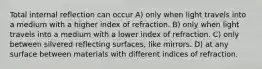 Total internal reflection can occur A) only when light travels into a medium with a higher index of refraction. B) only when light travels into a medium with a lower index of refraction. C) only between silvered reflecting surfaces, like mirrors. D) at any surface between materials with different indices of refraction.