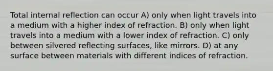 Total internal reflection can occur A) only when light travels into a medium with a higher index of refraction. B) only when light travels into a medium with a lower index of refraction. C) only between silvered reflecting surfaces, like mirrors. D) at any surface between materials with different indices of refraction.