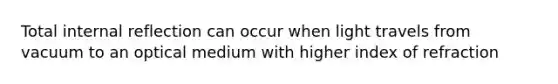 Total internal reflection can occur when light travels from vacuum to an optical medium with higher index of refraction