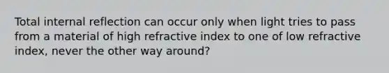 Total internal reflection can occur only when light tries to pass from a material of high refractive index to one of low refractive index, never the other way around?