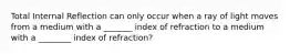 Total Internal Reflection can only occur when a ray of light moves from a medium with a _______ index of refraction to a medium with a ________ index of refraction?