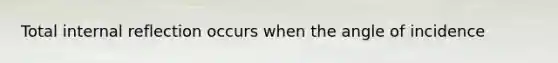 Total internal reflection occurs when the angle of incidence