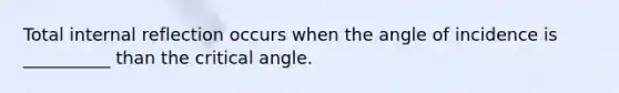 Total internal reflection occurs when the angle of incidence is __________ than the critical angle.