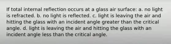 If total internal reflection occurs at a glass air surface: a. no light is refracted. b. no light is reflected. c. light is leaving the air and hitting the glass with an incident angle greater than the critical angle. d. light is leaving the air and hitting the glass with an incident angle less than the critical angle.