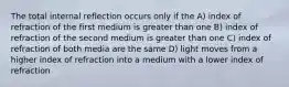 The total internal reflection occurs only if the A) index of refraction of the first medium is greater than one B) index of refraction of the second medium is greater than one C) index of refraction of both media are the same D) light moves from a higher index of refraction into a medium with a lower index of refraction