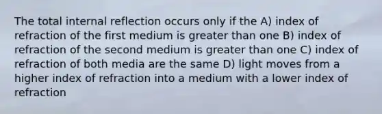 The total internal reflection occurs only if the A) index of refraction of the first medium is greater than one B) index of refraction of the second medium is greater than one C) index of refraction of both media are the same D) light moves from a higher index of refraction into a medium with a lower index of refraction