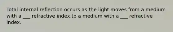 Total internal reflection occurs as the light moves from a medium with a ___ refractive index to a medium with a ___ refractive index.