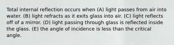 Total internal reflection occurs when (A) light passes from air into water. (B) light refracts as it exits glass into air. (C) light reflects off of a mirror. (D) light passing through glass is reflected inside the glass. (E) the angle of incidence is less than the critical angle.