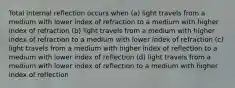 Total internal reflection occurs when (a) light travels from a medium with lower index of refraction to a medium with higher index of refraction (b) light travels from a medium with higher index of refraction to a medium with lower index of refraction (c) light travels from a medium with higher index of reflection to a medium with lower index of reflection (d) light travels from a medium with lower index of reflection to a medium with higher index of reflection