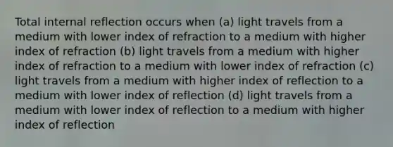 Total internal reflection occurs when (a) light travels from a medium with lower index of refraction to a medium with higher index of refraction (b) light travels from a medium with higher index of refraction to a medium with lower index of refraction (c) light travels from a medium with higher index of reflection to a medium with lower index of reflection (d) light travels from a medium with lower index of reflection to a medium with higher index of reflection