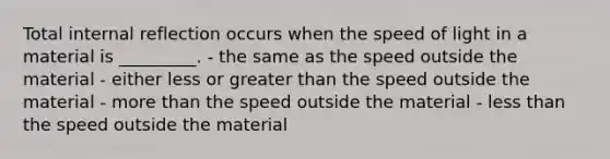 Total internal reflection occurs when the speed of light in a material is _________. - the same as the speed outside the material - either less or greater than the speed outside the material - more than the speed outside the material - less than the speed outside the material