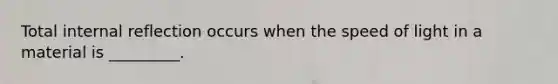 Total internal reflection occurs when the speed of light in a material is _________.
