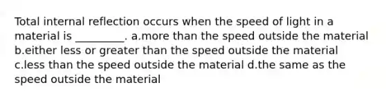 Total internal reflection occurs when the speed of light in a material is _________. a.<a href='https://www.questionai.com/knowledge/keWHlEPx42-more-than' class='anchor-knowledge'>more than</a> the speed outside the material b.either less or <a href='https://www.questionai.com/knowledge/ktgHnBD4o3-greater-than' class='anchor-knowledge'>greater than</a> the speed outside the material c.<a href='https://www.questionai.com/knowledge/k7BtlYpAMX-less-than' class='anchor-knowledge'>less than</a> the speed outside the material d.the same as the speed outside the material