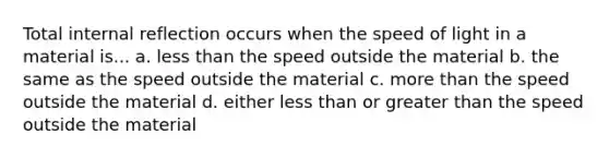 Total internal reflection occurs when the speed of light in a material is... a. less than the speed outside the material b. the same as the speed outside the material c. more than the speed outside the material d. either less than or greater than the speed outside the material