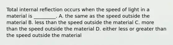 Total internal reflection occurs when the speed of light in a material is _________. A. the same as the speed outside the material B. less than the speed outside the material C. more than the speed outside the material D. either less or greater than the speed outside the material