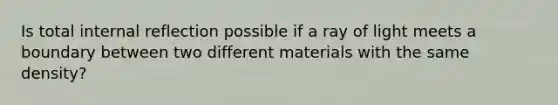 Is total internal reflection possible if a ray of light meets a boundary between two different materials with the same density?