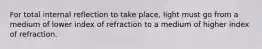 For total internal reflection to take place, light must go from a medium of lower index of refraction to a medium of higher index of refraction.